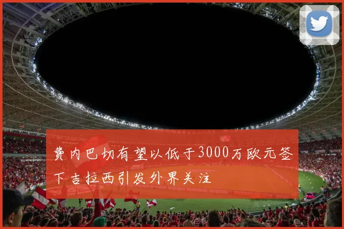 费内巴切有望以低于3000万欧元签下吉拉西引发外界关注