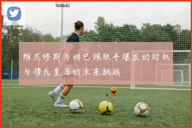 维尼修斯与姆巴佩联手爆发的时机与穆氏皇马的未来挑战