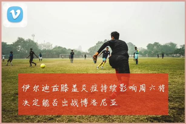 伊尔迪兹膝盖炎症持续影响周六将决定能否出战博洛尼亚