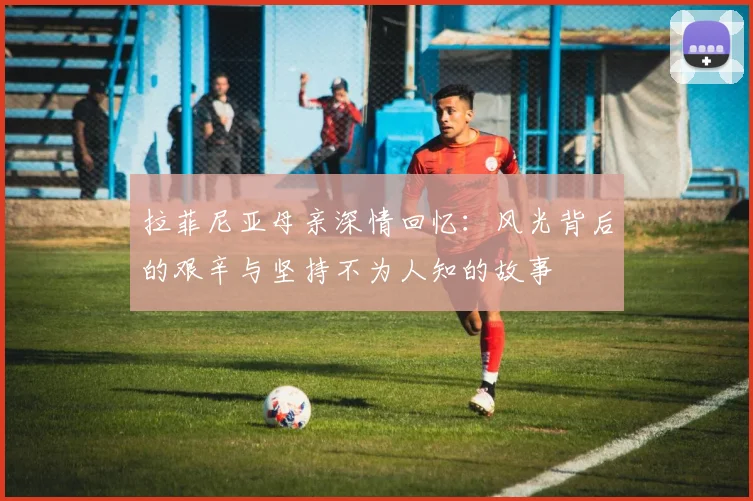 拉菲尼亚母亲深情回忆：风光背后的艰辛与坚持不为人知的故事