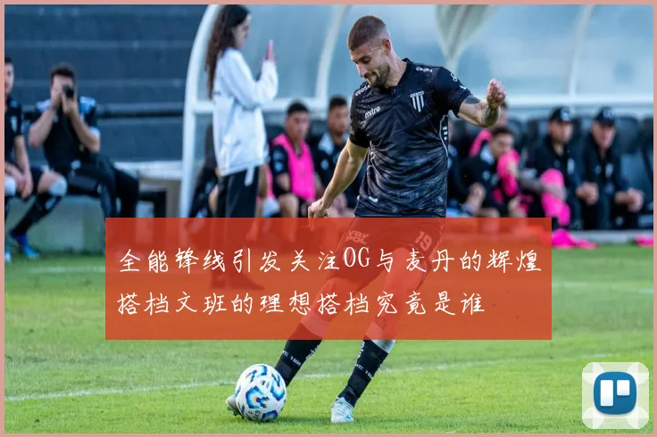 全能锋线引发关注OG与麦丹的辉煌搭档文班的理想搭档究竟是谁