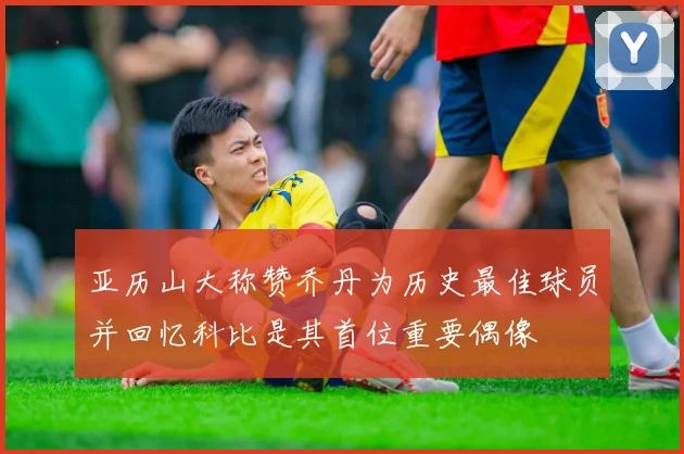 亚历山大称赞乔丹为历史最佳球员并回忆科比是其首位重要偶像