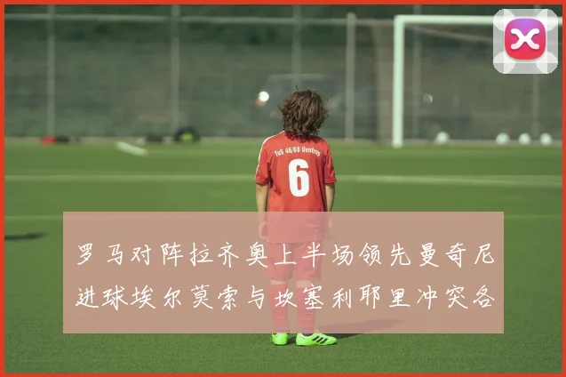 罗马对阵拉齐奥上半场领先曼奇尼进球埃尔莫索与坎塞利耶里冲突各领黄牌