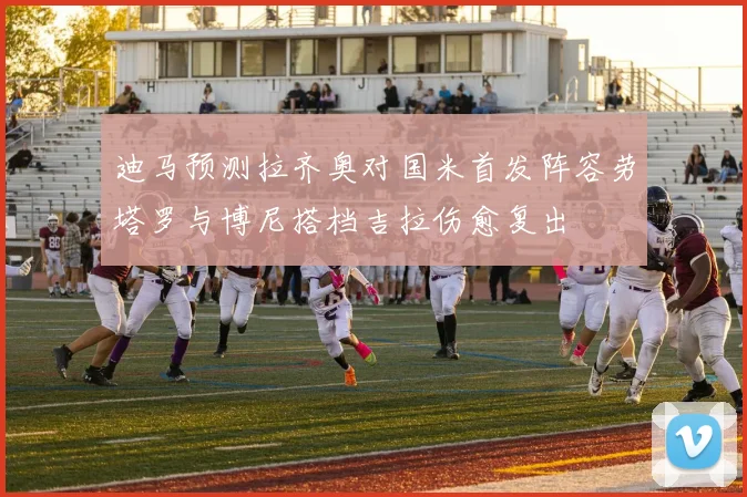 迪马预测拉齐奥对国米首发阵容劳塔罗与博尼搭档吉拉伤愈复出