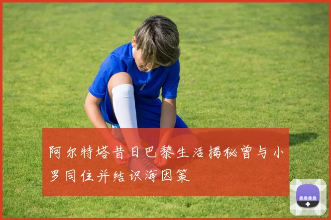 阿尔特塔昔日巴黎生活揭秘曾与小罗同住并结识海因策