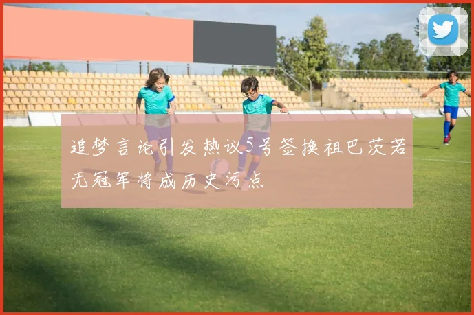 追梦言论引发热议5号签换祖巴茨若无冠军将成历史污点