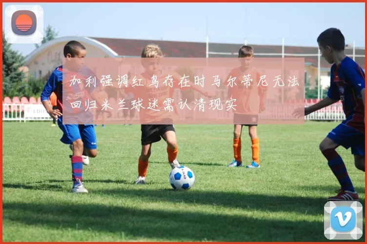 加利强调红鸟存在时马尔蒂尼无法回归米兰球迷需认清现实