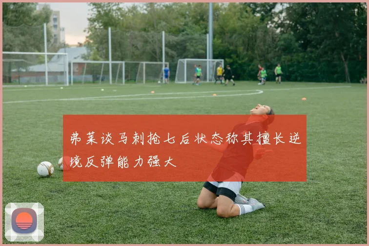 弗莱谈马刺抢七后状态称其擅长逆境反弹能力强大