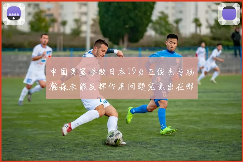 中国男篮惨败日本19分王俊杰与杨瀚森未能发挥作用问题究竟出在哪儿